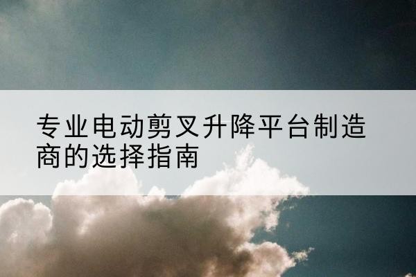蒸湘电动剪叉升降平台厂家-专业电动剪叉升降平台制造商的选择指南