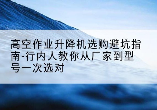 蒸湘升降平台厂家-高空作业升降机选购避坑指南-行内人教你从厂家到型号一次选对