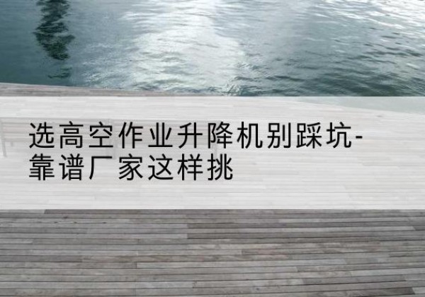 蒸湘剪叉式升降机厂家-选高空作业升降机别踩坑-靠谱厂家这样挑