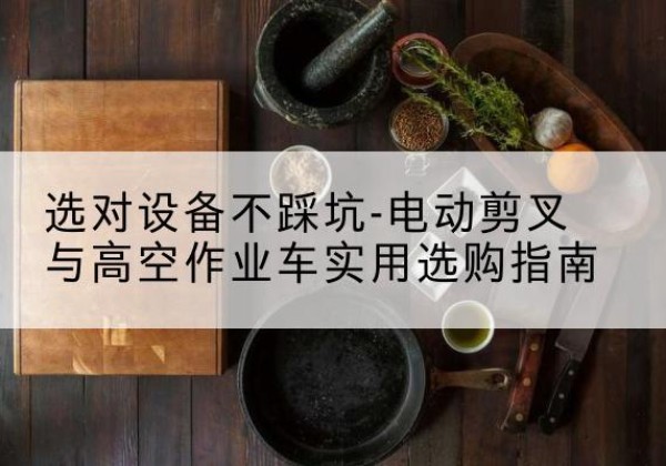 蒸湘电动剪叉升降平台怎么选-选对设备不踩坑-电动剪叉与高空作业车实用选购指南