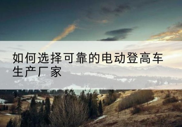 蒸湘电动登高车厂家-如何选择可靠的电动登高车生产厂家