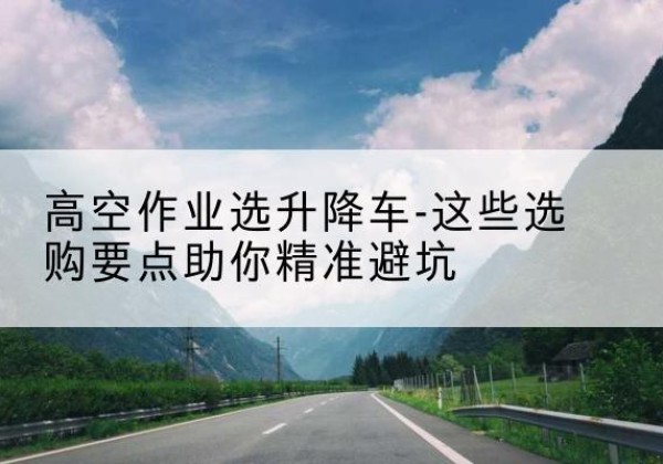 蒸湘升降车厂家-高空作业选升降车-这些选购要点助你*避坑