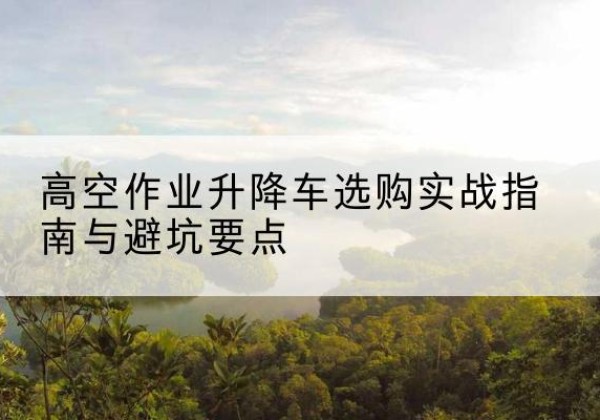 蒸湘升降车怎么选-高空作业升降车选购实战指南与避坑要点