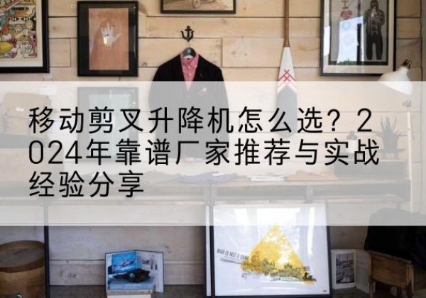 蒸湘升降平台厂家推荐-移动剪叉升降机怎么选？2024年靠谱厂家推荐与实战经验分享