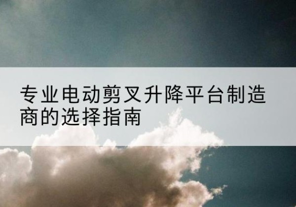 蒸湘电动剪叉升降平台厂家-专业电动剪叉升降平台制造商的选择指南